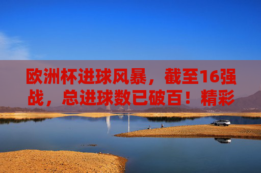 欧洲杯进球风暴，截至16强战，总进球数已破百！精彩瞬间回顾，欧洲杯16强战进球破百，精彩瞬间回顾