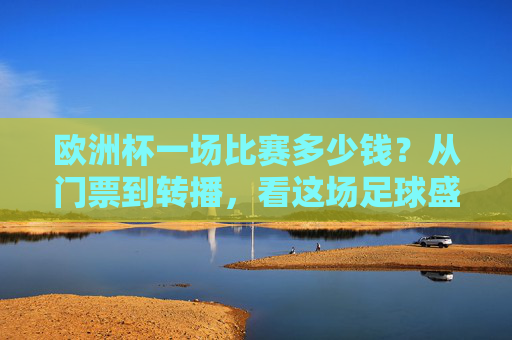 欧洲杯一场比赛多少钱?从门票到转播,看这场足球盛宴的成本密码,欧洲杯单场成本密码,从门票到转播的足球盛宴花费