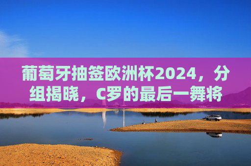 葡萄牙抽签欧洲杯2024，分组揭晓，C罗的最后一舞将迎哪些挑战？葡萄牙欧洲杯2024分组揭晓 C罗最后一舞迎挑战