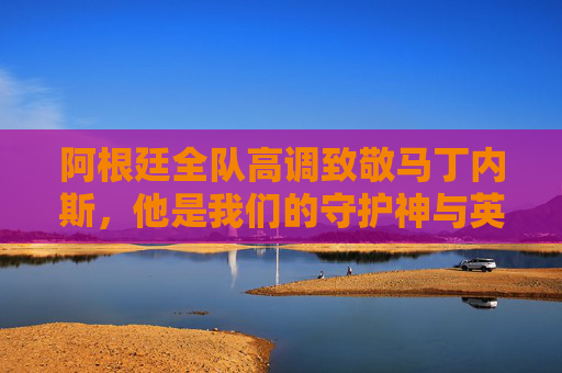 阿根廷全队高调致敬马丁内斯,他是我们的守护神与英雄!阿根廷全队高调致敬马丁内斯,守护神与英雄!