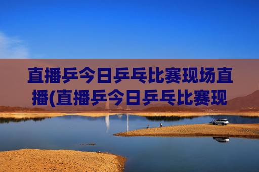 直播乒今日乒乓比赛现场直播(直播乒今日乒乓比赛现场直播)