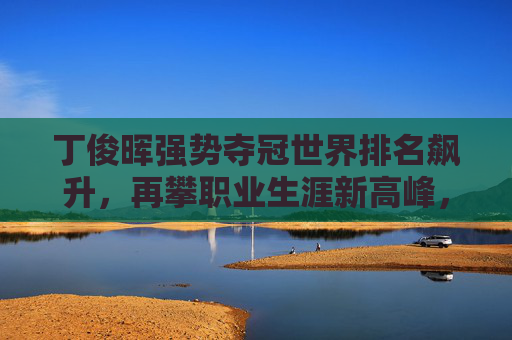 丁俊晖强势夺冠世界排名飙升,再攀职业生涯新高峰,丁俊晖强势夺冠再攀生涯新高峰
