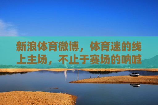 新浪体育微博,体育迷的线上主场,不止于赛场的呐喊,新浪体育微博,体育迷的线上主场,不止赛场呐喊