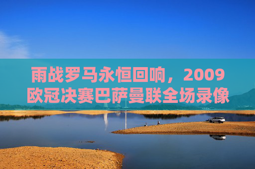 雨战罗马永恒回响，2009欧冠决赛巴萨曼联全场录像里的经典与传奇，雨战罗马永恒回响，2009欧冠决赛巴萨曼联全场经典传奇
