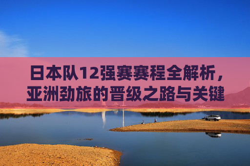 日本队12强赛赛程全解析,亚洲劲旅的晋级之路与关键战役,日本队12强赛赛程解析,晋级之路与关键战役
