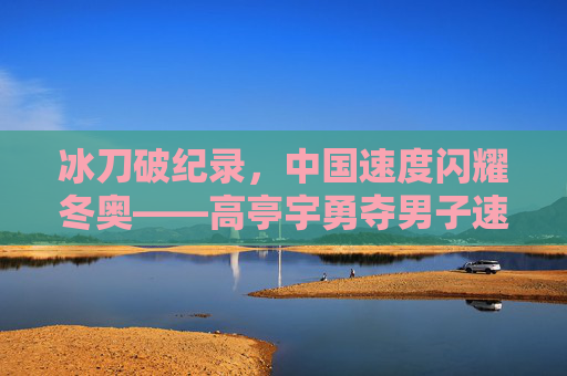 冰刀破纪录，中国速度闪耀冬奥——高亭宇勇夺男子速滑500米金牌，冰刀破纪录！高亭宇速滑500米夺金 中国速度闪耀冬奥