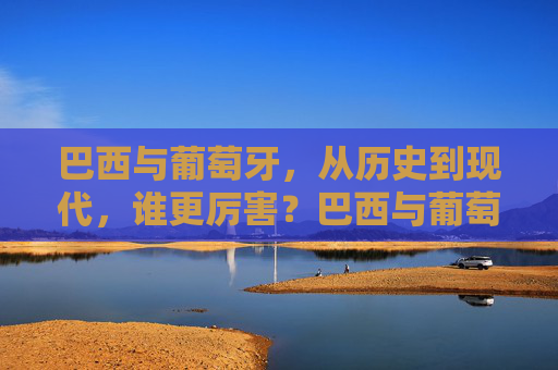 巴西与葡萄牙,从历史到现代,谁更厉害?巴西与葡萄牙,历史与现代的综合实力比拼