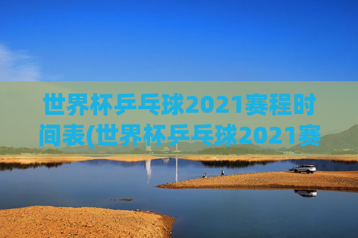 世界杯乒乓球2021赛程时间表(世界杯乒乓球2021赛程时间表格)2021世界杯乒乓球赛程时间表