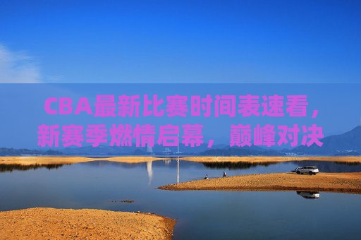 CBA最新比赛时间表速看，新赛季燃情启幕，巅峰对决一触即发，CBA新赛季比赛时间表，燃情启幕，巅峰对决一触即发