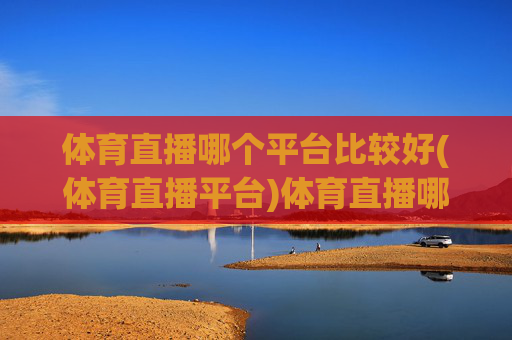 体育直播哪个平台比较好(体育直播平台)体育直播哪个平台比较好