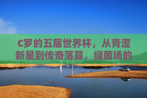 C罗的五届世界杯,从青涩新星到传奇落幕,绿茵场的永恒追逐