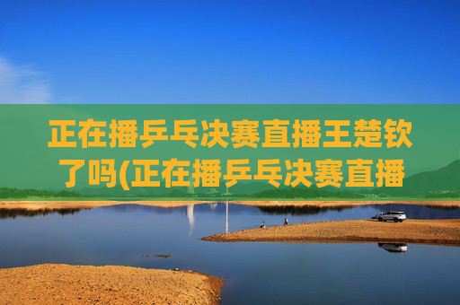 正在播乒乓决赛直播王楚钦了吗(正在播乒乓决赛直播王楚钦了吗视频)