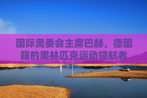 国际奥委会主席巴赫,德国籍的奥林匹克运动领航者