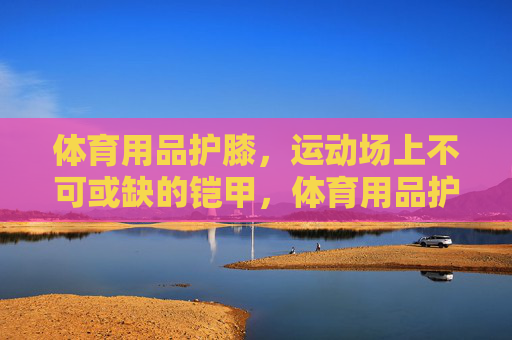 体育用品护膝,运动场上不可或缺的铠甲,体育用品护膝,运动场上不可或缺的铠甲