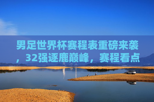 男足世界杯赛程表重磅来袭,32强逐鹿巅峰,赛程看点全解析