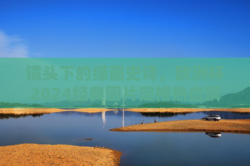 镜头下的绿茵史诗，欧洲杯2024经典图片定格热血瞬间，镜头下的绿茵史诗，欧洲杯2024热血瞬间定格