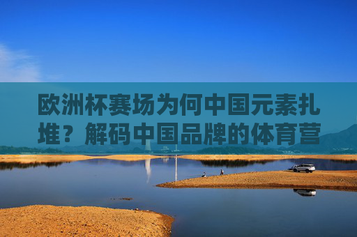 欧洲杯赛场为何中国元素扎堆?解码中国品牌的体育营销密码,欧洲杯赛场中国元素扎堆,解码中国品牌体育营销密码