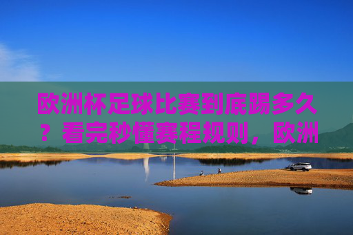 欧洲杯足球比赛到底踢多久?看完秒懂赛程规则,欧洲杯比赛时长与赛程规则,秒懂!