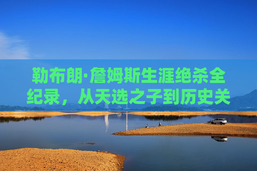 勒布朗·詹姆斯生涯绝杀全纪录,从天选之子到历史关键先生,勒布朗·詹姆斯生涯绝杀全纪录,从天选之子到历史关键先生