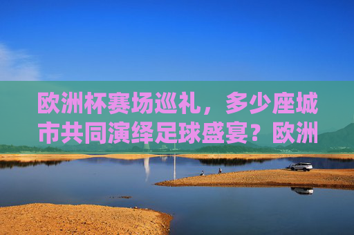 欧洲杯赛场巡礼,多少座城市共同演绎足球盛宴?欧洲杯多城共演足球盛宴