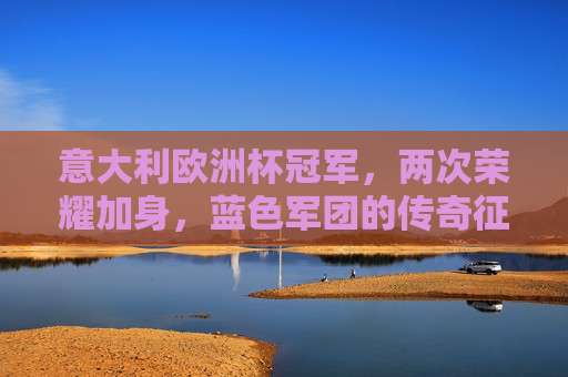意大利欧洲杯冠军，两次荣耀加身，蓝色军团的传奇征程，意大利双冠欧洲杯，蓝色军团的传奇征程