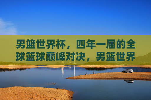 男篮世界杯，四年一届的全球篮球巅峰对决，男篮世界杯，四年一届的全球篮球巅峰对决