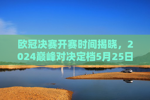欧冠决赛开赛时间揭晓，2024巅峰对决定档5月25日，全球球迷共赴柏林之夜，2024欧冠决赛5月25日柏林巅峰对决 全球球迷共赴之夜