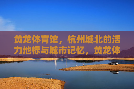 黄龙体育馆，杭州城北的活力地标与城市记忆，黄龙体育馆，杭州城北的活力地标与城市记忆