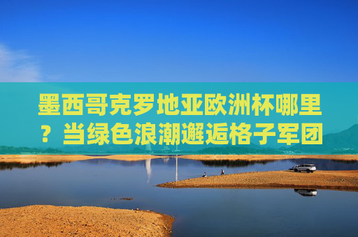 墨西哥克罗地亚欧洲杯哪里？当绿色浪潮邂逅格子军团，足球无界的坐标，绿色浪潮邂逅格子军团，足球无界的坐标