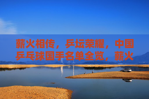 薪火相传，乒坛荣耀，中国乒乓球国手名单全览，薪火相传铸乒坛荣耀，中国乒乓球国手名单全览