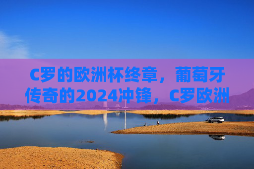 C罗的欧洲杯终章,葡萄牙传奇的2024冲锋,C罗欧洲杯终章,葡萄牙传奇2024冲锋
