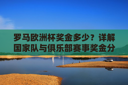 罗马欧洲杯奖金多少?详解国家队与俱乐部赛事奖金分配,罗马欧洲杯奖金分配,国家队与俱乐部赛事详解