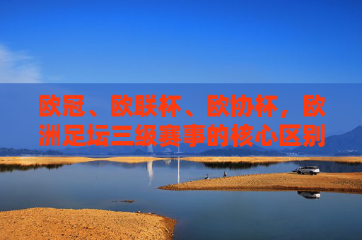 欧冠、欧联杯、欧协杯,欧洲足坛三级赛事的核心区别,欧冠、欧联杯、欧协杯,欧洲三级赛事核心区别