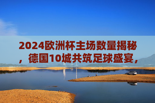 2024欧洲杯主场数量揭秘,德国10城共筑足球盛宴,2024欧洲杯主场数量揭秘,德国10城共筑足球盛宴