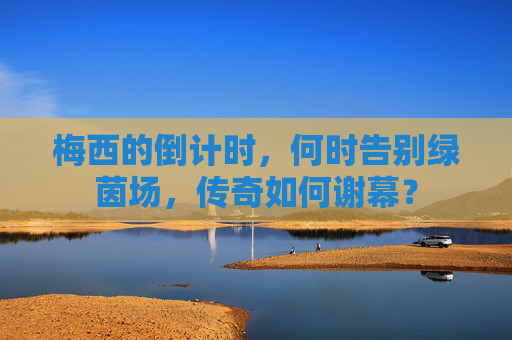梅西的倒计时,何时告别绿茵场,传奇如何谢幕?
