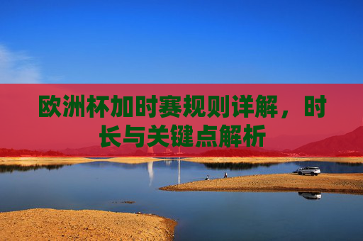欧洲杯加时赛规则详解,时长与关键点解析