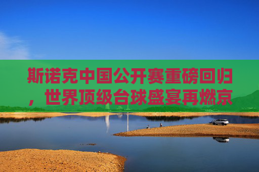 斯诺克中国公开赛重磅回归，世界顶级台球盛宴再燃京城，斯诺克中国公开赛重磅回归 世界顶级台球盛宴再燃京城