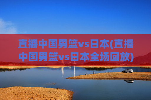 直播中国男篮vs日本(直播中国男篮vs日本全场回放)