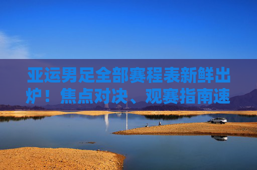 亚运男足全部赛程表新鲜出炉！焦点对决、观赛指南速看，亚运男足赛程表新鲜出炉！焦点对决、观赛指南速看