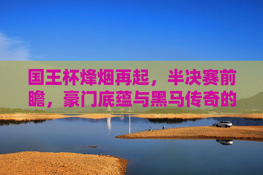 国王杯烽烟再起，半决赛前瞻，豪门底蕴与黑马传奇的终极碰撞，国王杯半决赛，豪门底蕴与黑马传奇的终极碰撞