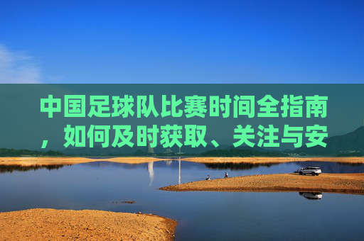 中国足球队比赛时间全指南，如何及时获取、关注与安排，中国足球队比赛时间全指南，获取、关注与安排