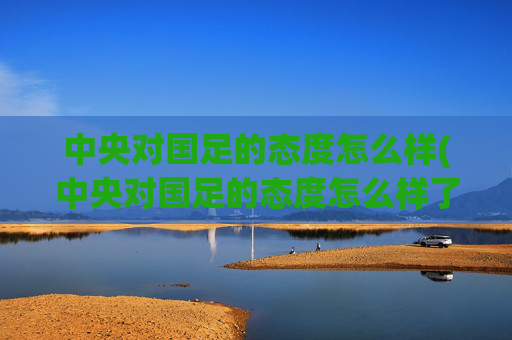 中央对国足的态度怎么样(中央对国足的态度怎么样了)中央对国足态度现状