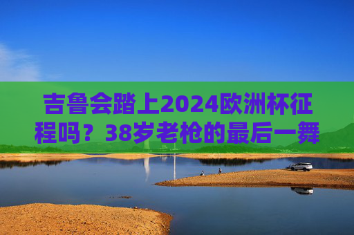 吉鲁会踏上2024欧洲杯征程吗？38岁老枪的最后一舞之约，38岁老枪吉鲁的2024欧洲杯，最后一舞之约