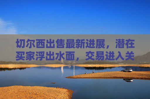 切尔西出售最新进展,潜在买家浮出水面,交易进入关键阶段,切尔西出售进入关键阶段,潜在买家浮出水面
