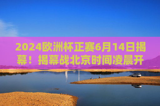 2024欧洲杯正赛6月14日揭幕！揭幕战北京时间凌晨开战，小组赛赛程全解析，2024欧洲杯6月14日揭幕，揭幕战凌晨开战，小组赛赛程全解析