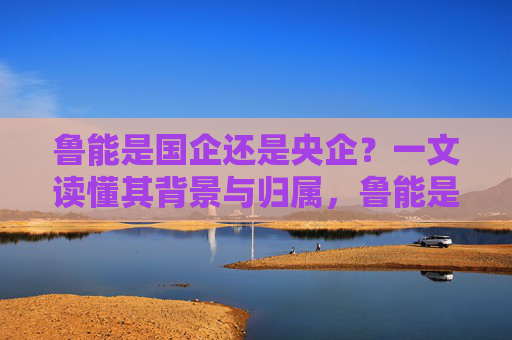 鲁能是国企还是央企?一文读懂其背景与归属,鲁能是国企还是央企?一文读懂其背景与归属