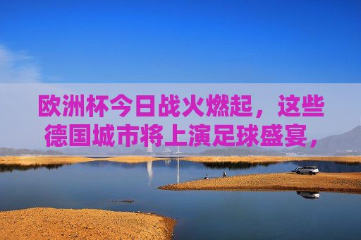 欧洲杯今日战火燃起，这些德国城市将上演足球盛宴，欧洲杯今日战火燃起，德国城市足球盛宴上演