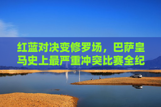 红蓝对决变修罗场，巴萨皇马史上最严重冲突比赛全纪录，红蓝对决修罗场，巴萨皇马史上最严重冲突全纪录