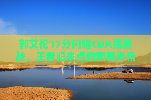 郭艾伦17分闪耀CBA揭幕战,王者归来点燃新赛季希望,郭艾伦17分闪耀CBA揭幕战,王者归来点燃新赛季希望