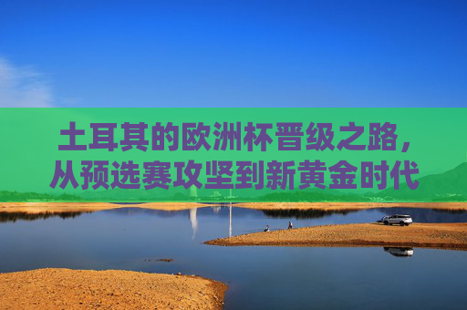 土耳其的欧洲杯晋级之路,从预选赛攻坚到新黄金时代序章,土耳其欧洲杯晋级之路,从预选赛攻坚到新黄金时代序章